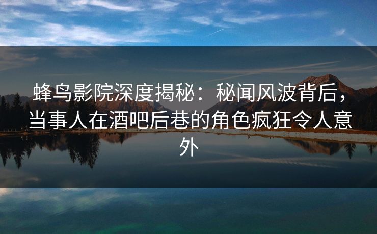 蜂鸟影院深度揭秘：秘闻风波背后，当事人在酒吧后巷的角色疯狂令人意外