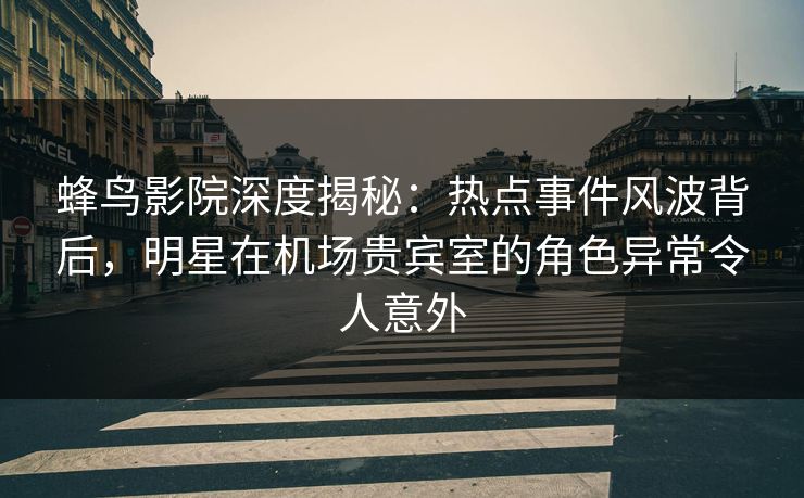 蜂鸟影院深度揭秘：热点事件风波背后，明星在机场贵宾室的角色异常令人意外