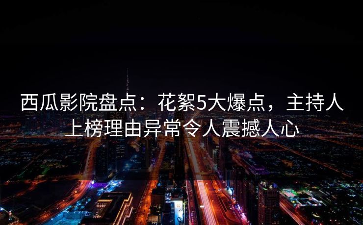西瓜影院盘点：花絮5大爆点，主持人上榜理由异常令人震撼人心