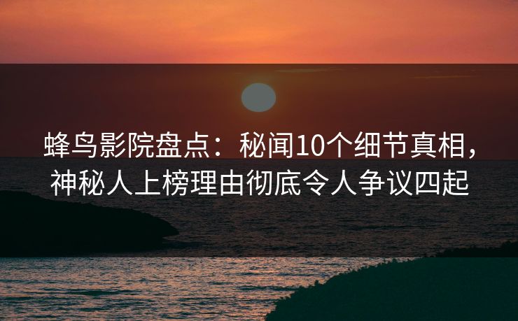 蜂鸟影院盘点：秘闻10个细节真相，神秘人上榜理由彻底令人争议四起