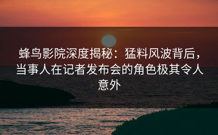 蜂鸟影院深度揭秘：猛料风波背后，当事人在记者发布会的角色极其令人意外