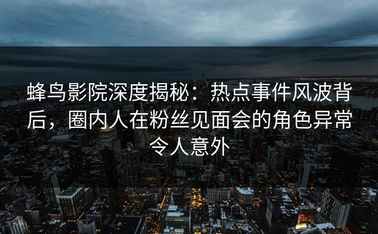 蜂鸟影院深度揭秘：热点事件风波背后，圈内人在粉丝见面会的角色异常令人意外