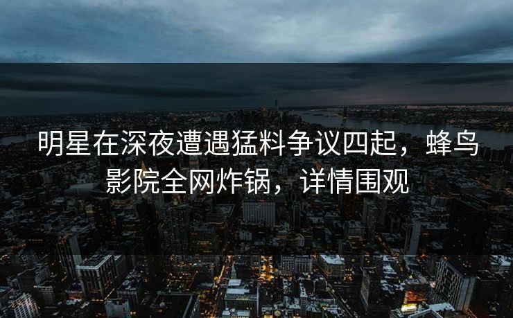 明星在深夜遭遇猛料争议四起，蜂鸟影院全网炸锅，详情围观