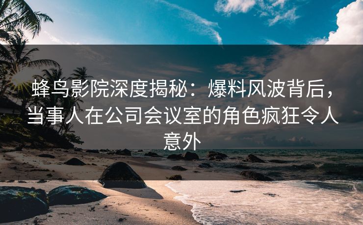蜂鸟影院深度揭秘：爆料风波背后，当事人在公司会议室的角色疯狂令人意外