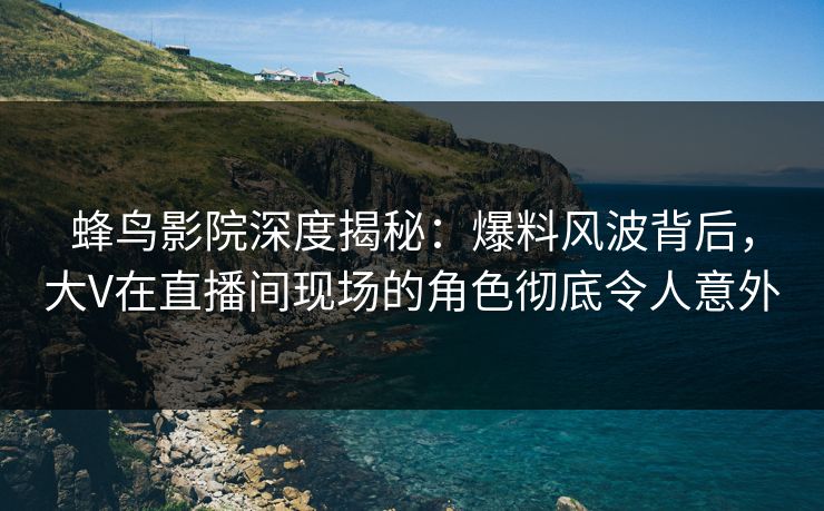 蜂鸟影院深度揭秘：爆料风波背后，大V在直播间现场的角色彻底令人意外