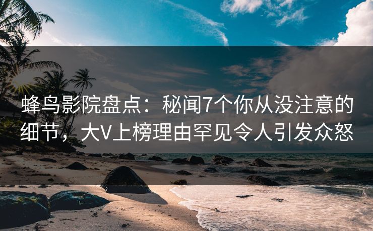 蜂鸟影院盘点：秘闻7个你从没注意的细节，大V上榜理由罕见令人引发众怒