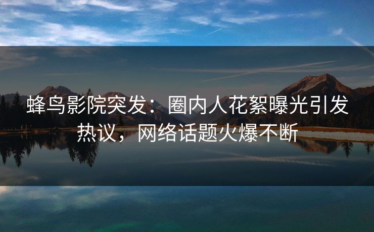 蜂鸟影院突发：圈内人花絮曝光引发热议，网络话题火爆不断