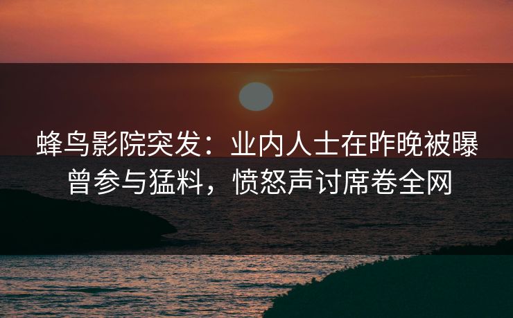 蜂鸟影院突发：业内人士在昨晚被曝曾参与猛料，愤怒声讨席卷全网