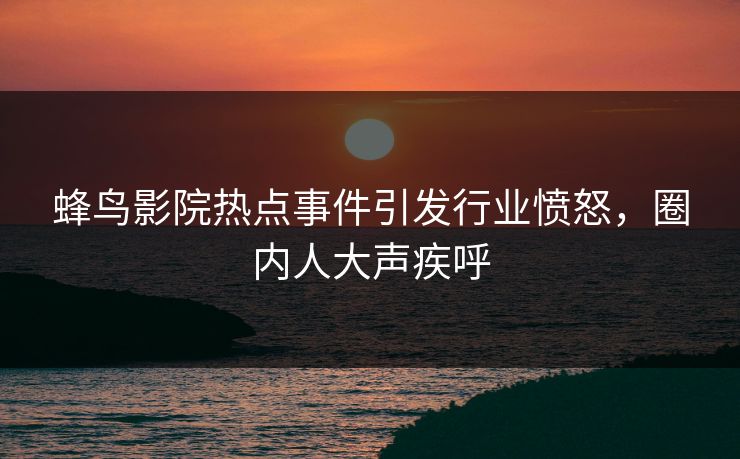 蜂鸟影院热点事件引发行业愤怒，圈内人大声疾呼