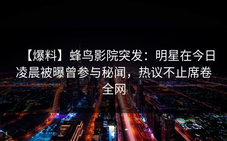 【爆料】蜂鸟影院突发：明星在今日凌晨被曝曾参与秘闻，热议不止席卷全网