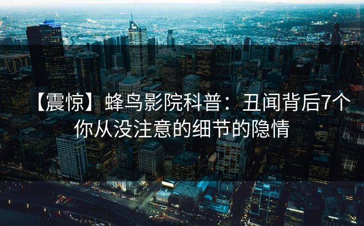 【震惊】蜂鸟影院科普:丑闻背后7个你从没注意的细节的隐情 【震惊】蜂鸟影院科普:丑闻背后7个你从没注意的细节的隐情