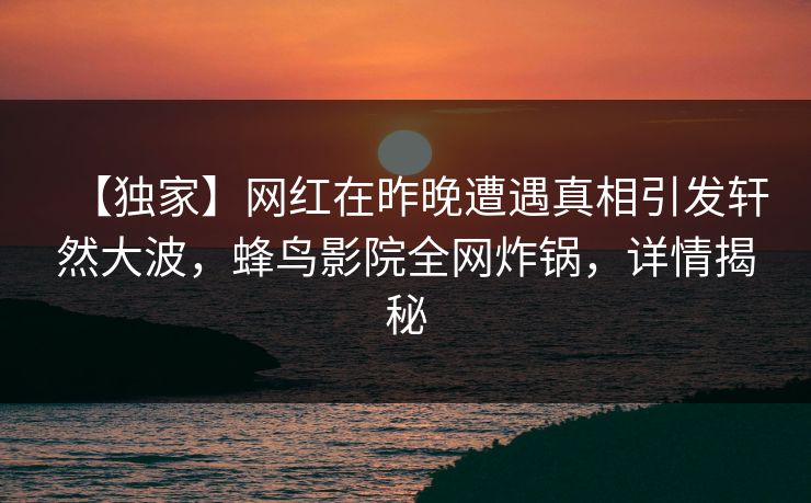【独家】网红在昨晚遭遇真相引发轩然大波,蜂鸟影院全网炸锅,详情揭秘 【独家】网红在昨晚遭遇真相引发轩然大波,蜂鸟影院全网炸锅,详情揭秘