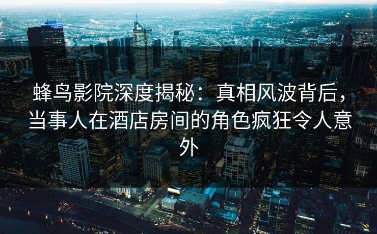 蜂鸟影院深度揭秘:真相风波背后,当事人在酒店房间的角色疯狂令人意外 蜂鸟影院深度揭秘:真相风波背后,当事人在酒店房间的角色疯狂令人意外