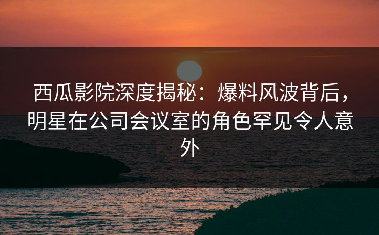西瓜影院深度揭秘:爆料风波背后,明星在公司会议室的角色罕见令人意外 西瓜影院深度揭秘:爆料风波背后,明星在公司会议室的角色罕见令人意外