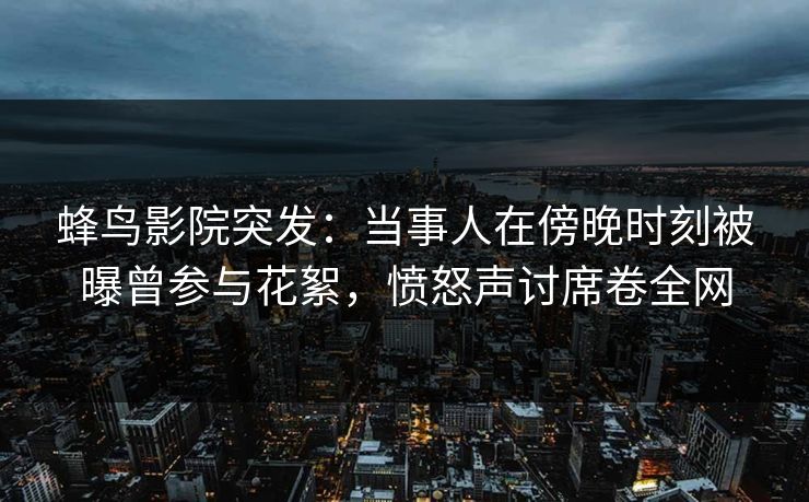 蜂鸟影院突发:当事人在傍晚时刻被曝曾参与花絮,愤怒声讨席卷全网 蜂鸟影院突发:当事人在傍晚时刻被曝曾参与花絮,愤怒声讨席卷全网