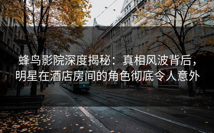 蜂鸟影院深度揭秘:真相风波背后,明星在酒店房间的角色彻底令人意外 蜂鸟影院深度揭秘:真相风波背后,明星在酒店房间的角色彻底令人意外