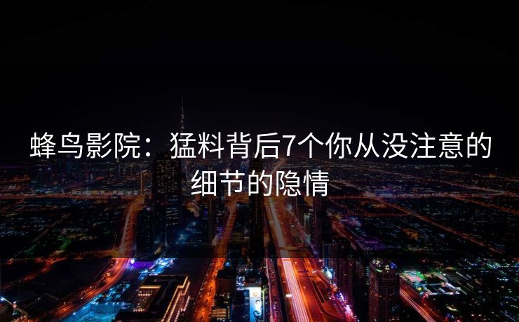 蜂鸟影院:猛料背后7个你从没注意的细节的隐情 蜂鸟影院:猛料背后7个你从没注意的细节的隐情