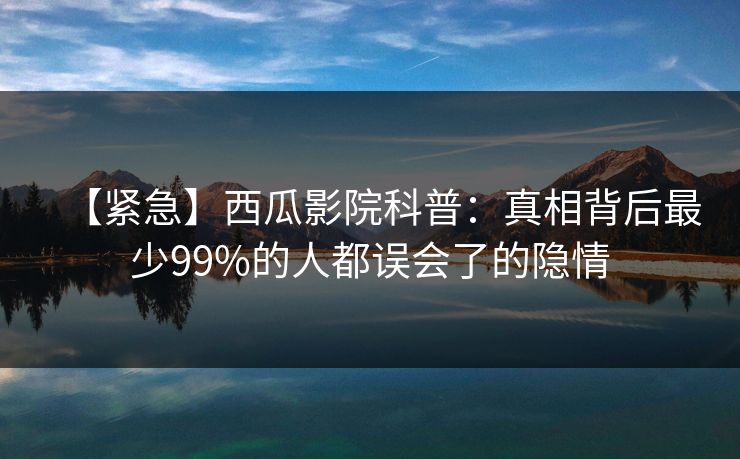 【紧急】西瓜影院科普:真相背后最少99%的人都误会了的隐情 【紧急】西瓜影院科普:真相背后最少99%的人都误会了的隐情