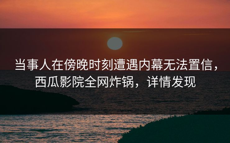 当事人在傍晚时刻遭遇内幕无法置信,西瓜影院全网炸锅,详情发现 当事人在傍晚时刻遭遇内幕无法置信,西瓜影院全网炸锅,详情发现