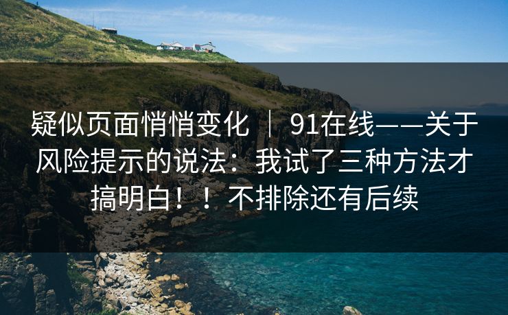疑似页面悄悄变化 ｜ 91在线——关于风险提示的说法：我试了三种方法才搞明白！！不排除还有后续