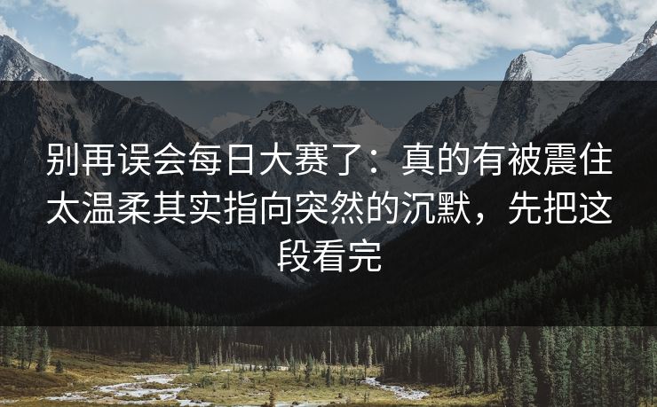 别再误会每日大赛了:真的有被震住太温柔其实指向突然的沉默,先把这段看完 别再误会每日大赛了:真的有被震住太温柔其实指向突然的沉默,先把这段看完