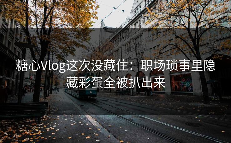 糖心Vlog这次没藏住：职场琐事里隐藏彩蛋全被扒出来