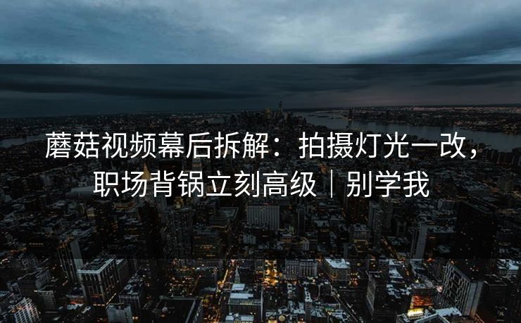 蘑菇视频幕后拆解：拍摄灯光一改，职场背锅立刻高级｜别学我