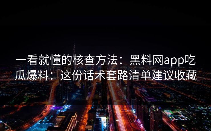 一看就懂的核查方法：黑料网app吃瓜爆料：这份话术套路清单建议收藏