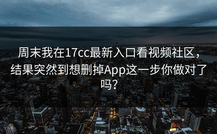 周末我在17cc最新入口看视频社区，结果突然到想删掉App这一步你做对了吗？