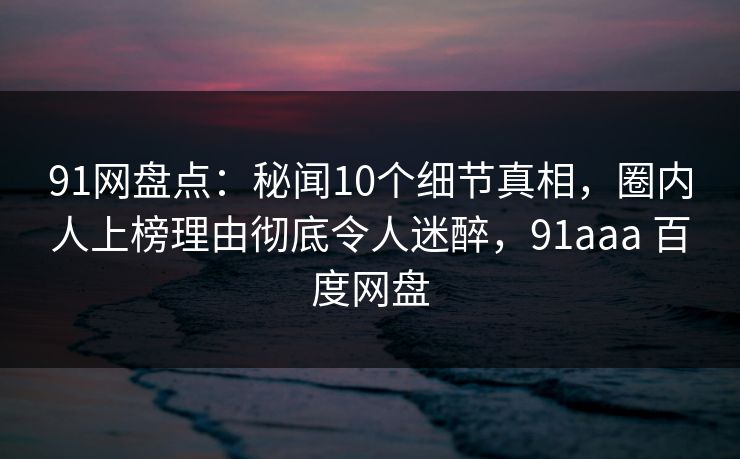 91网盘点：秘闻10个细节真相，圈内人上榜理由彻底令人迷醉，91aaa 百度网盘