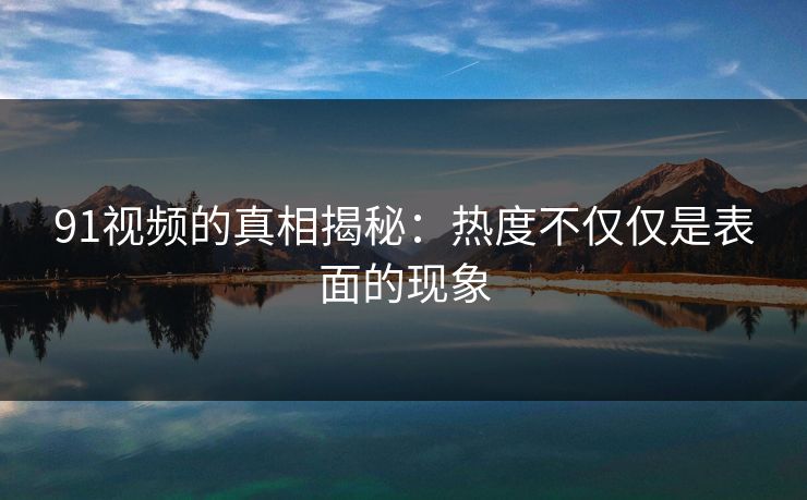 91视频的真相揭秘：热度不仅仅是表面的现象