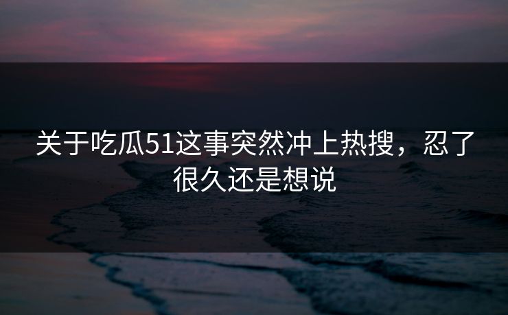 关于吃瓜51这事突然冲上热搜，忍了很久还是想说