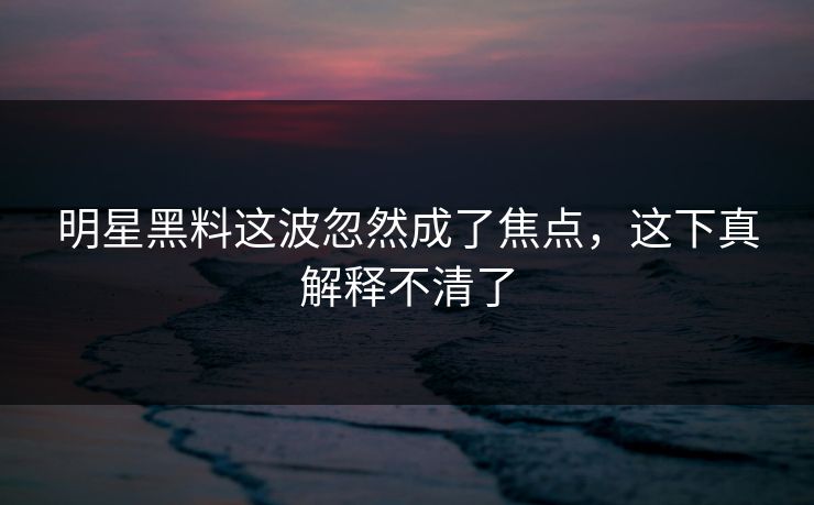 明星黑料这波忽然成了焦点，这下真解释不清了