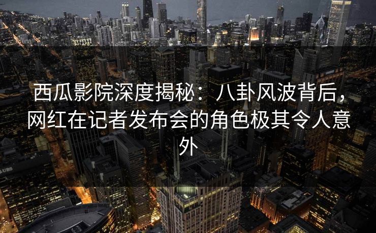 西瓜影院深度揭秘：八卦风波背后，网红在记者发布会的角色极其令人意外
