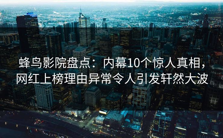 蜂鸟影院盘点：内幕10个惊人真相，网红上榜理由异常令人引发轩然大波