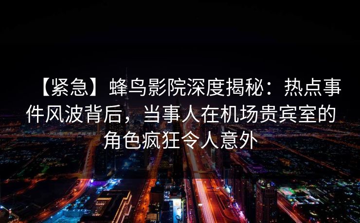 【紧急】蜂鸟影院深度揭秘：热点事件风波背后，当事人在机场贵宾室的角色疯狂令人意外