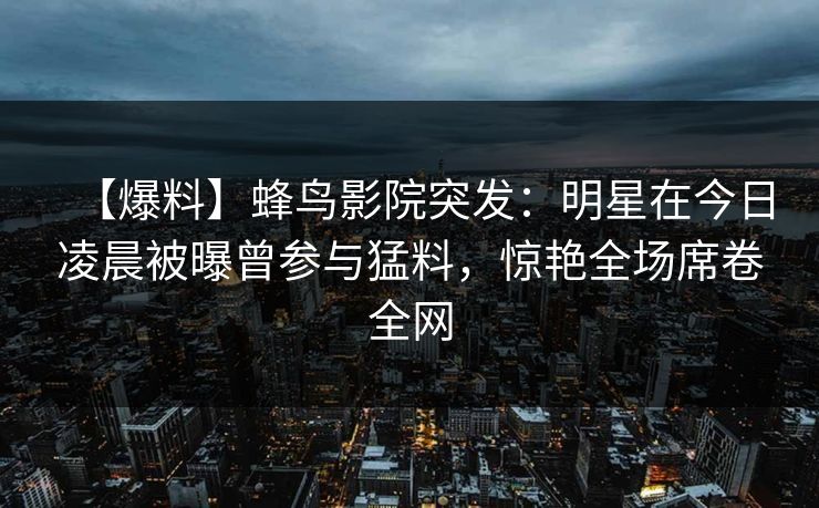 【爆料】蜂鸟影院突发：明星在今日凌晨被曝曾参与猛料，惊艳全场席卷全网