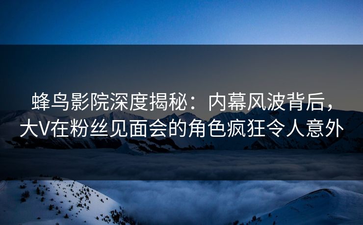 蜂鸟影院深度揭秘：内幕风波背后，大V在粉丝见面会的角色疯狂令人意外