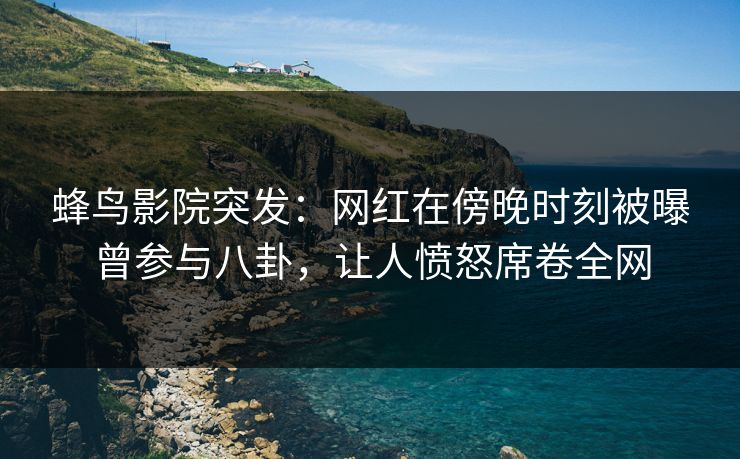 蜂鸟影院突发：网红在傍晚时刻被曝曾参与八卦，让人愤怒席卷全网