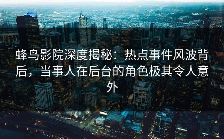 蜂鸟影院深度揭秘：热点事件风波背后，当事人在后台的角色极其令人意外