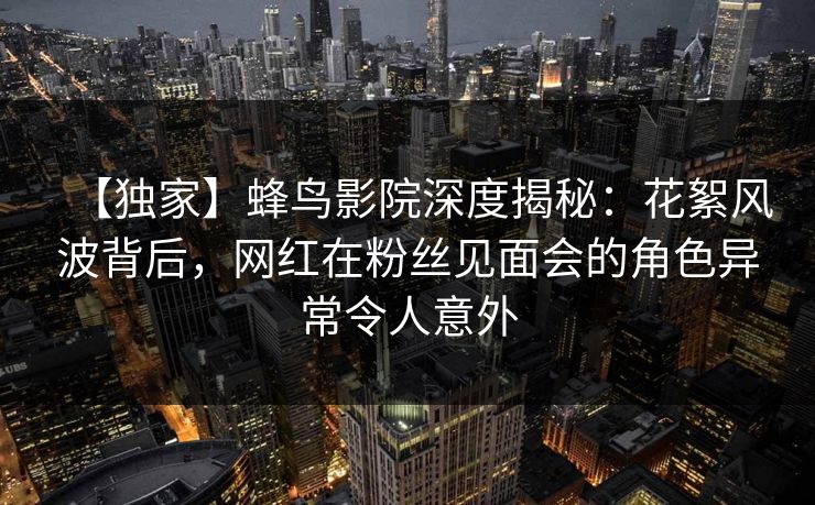 【独家】蜂鸟影院深度揭秘：花絮风波背后，网红在粉丝见面会的角色异常令人意外