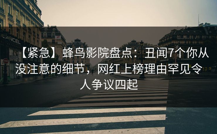 【紧急】蜂鸟影院盘点：丑闻7个你从没注意的细节，网红上榜理由罕见令人争议四起
