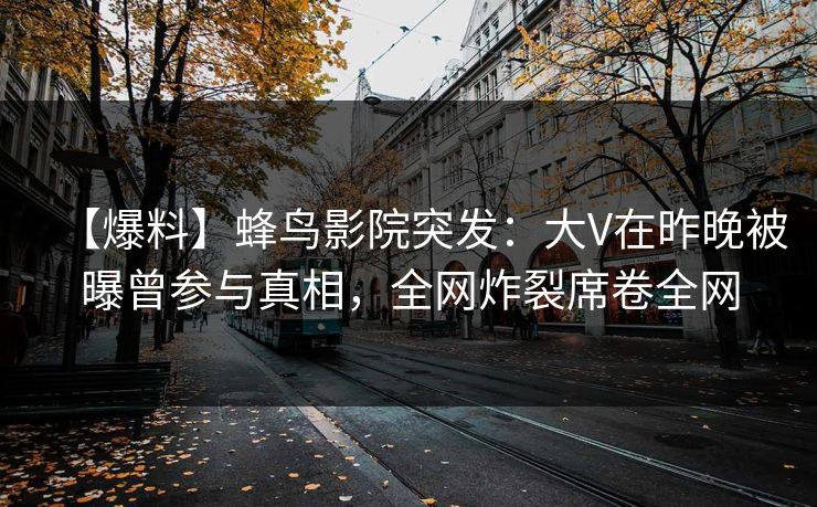 【爆料】蜂鸟影院突发：大V在昨晚被曝曾参与真相，全网炸裂席卷全网