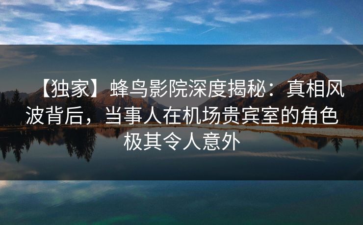 【独家】蜂鸟影院深度揭秘：真相风波背后，当事人在机场贵宾室的角色极其令人意外