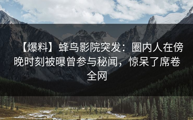 【爆料】蜂鸟影院突发：圈内人在傍晚时刻被曝曾参与秘闻，惊呆了席卷全网