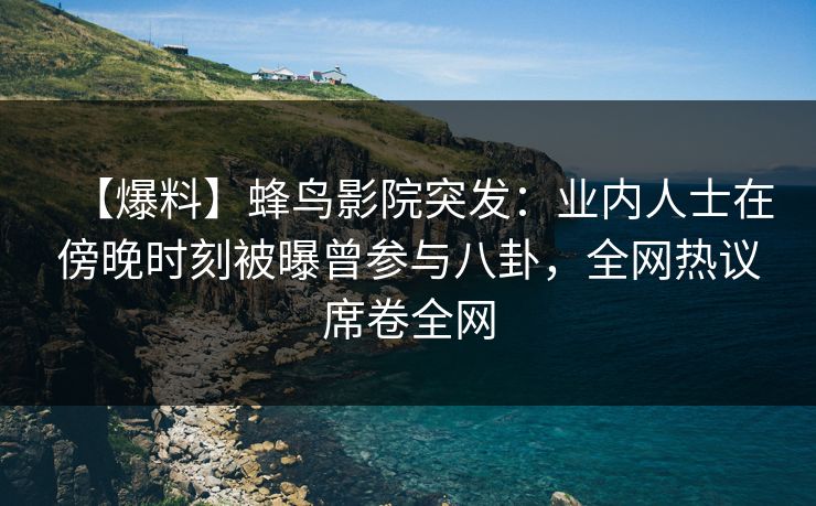 【爆料】蜂鸟影院突发：业内人士在傍晚时刻被曝曾参与八卦，全网热议席卷全网