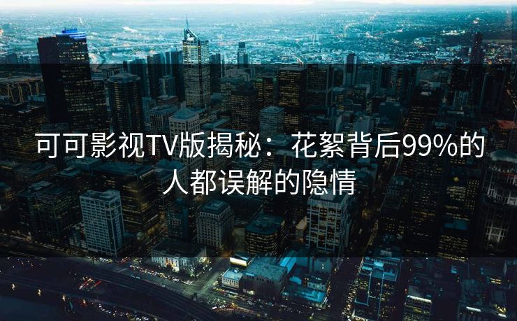 可可影视TV版揭秘：花絮背后99%的人都误解的隐情
