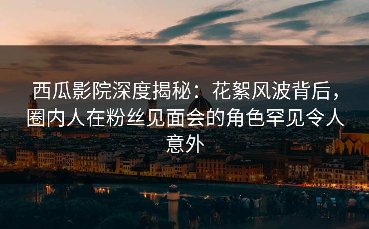 西瓜影院深度揭秘：花絮风波背后，圈内人在粉丝见面会的角色罕见令人意外