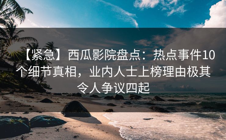 【紧急】西瓜影院盘点：热点事件10个细节真相，业内人士上榜理由极其令人争议四起