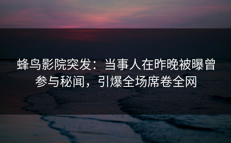 蜂鸟影院突发：当事人在昨晚被曝曾参与秘闻，引爆全场席卷全网